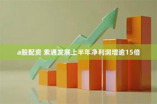 a股配资 索通发展上半年净利润增逾15倍