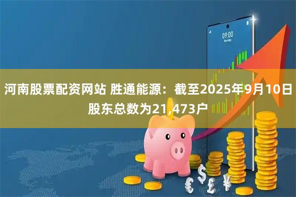 河南股票配资网站 胜通能源：截至2025年9月10日股东总数为21,473户
