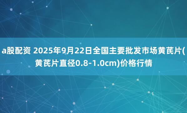 a股配资 2025年9月22日全国主要批发市场黄芪片(黄芪片直径0.8-1.0cm)价格行情