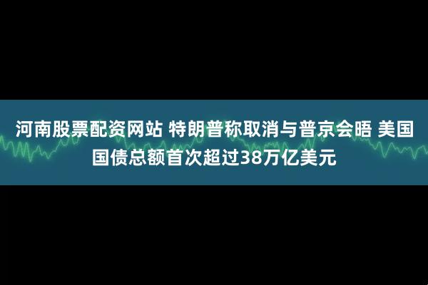 河南股票配资网站 特朗普称取消与普京会晤 美国国债总额首次超过38万亿美元