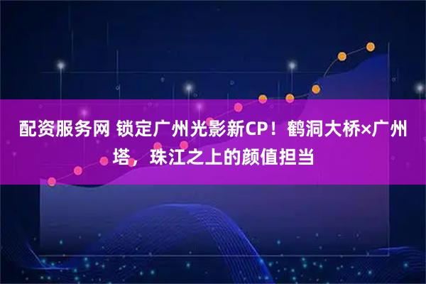 配资服务网 锁定广州光影新CP！鹤洞大桥×广州塔，珠江之上的颜值担当