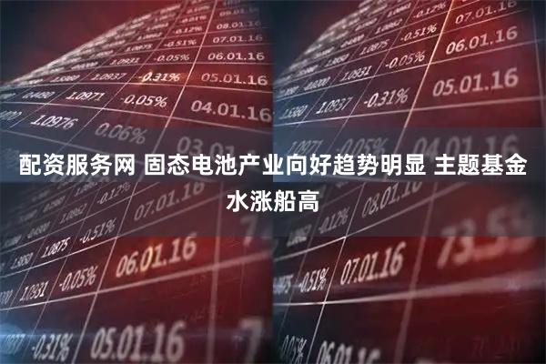 配资服务网 固态电池产业向好趋势明显 主题基金水涨船高