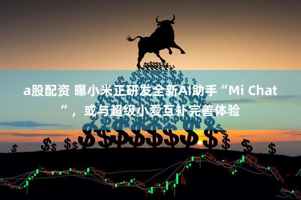 a股配资 曝小米正研发全新AI助手“Mi Chat”，或与超级小爱互补完善体验