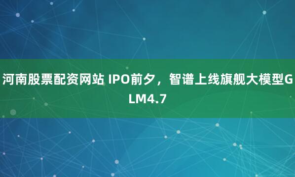 河南股票配资网站 IPO前夕，智谱上线旗舰大模型GLM4.7