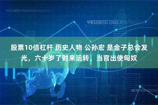 股票10倍杠杆 历史人物 公孙宏 是金子总会发光，六十岁了时来运转，当官出使匈奴