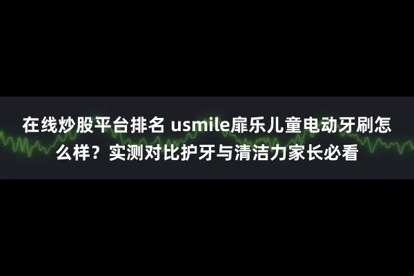在线炒股平台排名 usmile扉乐儿童电动牙刷怎么样？实测对比护牙与清洁力家长必看