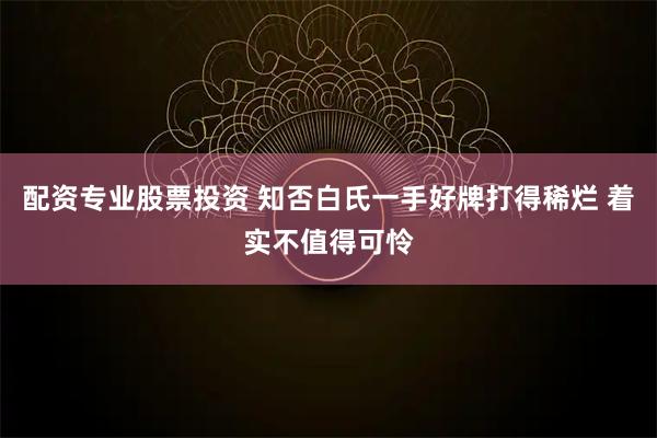 配资专业股票投资 知否白氏一手好牌打得稀烂 着实不值得可怜