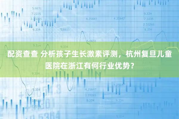 配资查查 分析孩子生长激素评测，杭州复旦儿童医院在浙江有何行业优势？