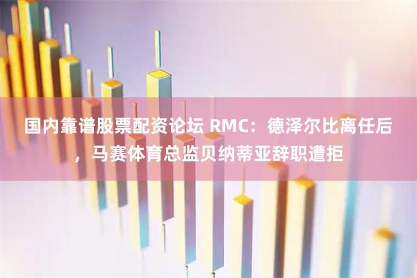 国内靠谱股票配资论坛 RMC：德泽尔比离任后，马赛体育总监贝纳蒂亚辞职遭拒