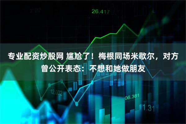 专业配资炒股网 尴尬了！梅根同场米歇尔，对方曾公开表态：不想和她做朋友