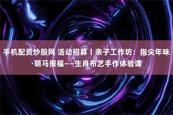 手机配资炒股网 活动招募丨亲子工作坊：指尖年味·萌马报福——生肖布艺手作体验课