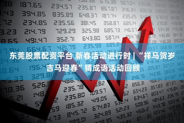 东莞股票配资平台 新春活动进行时 | “祥马贺岁 吉马迎春”猜成语活动回顾