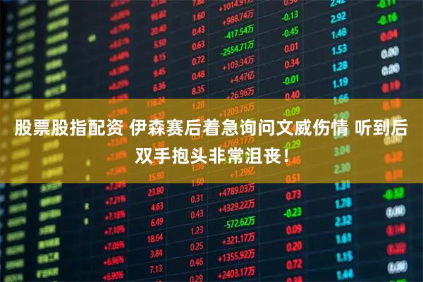 股票股指配资 伊森赛后着急询问文威伤情 听到后双手抱头非常沮丧！
