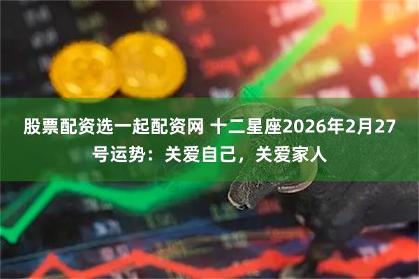 股票配资选一起配资网 十二星座2026年2月27号运势：关爱自己，关爱家人
