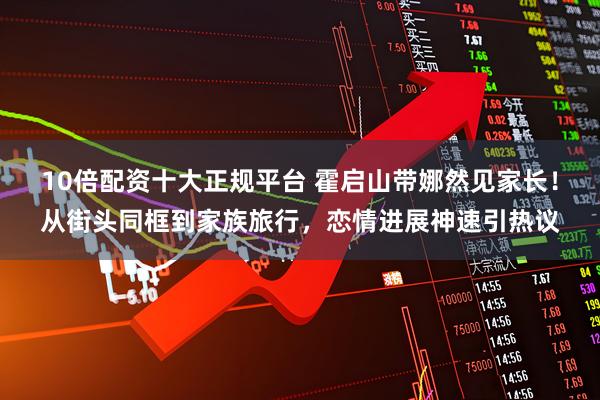 10倍配资十大正规平台 霍启山带娜然见家长！从街头同框到家族旅行，恋情进展神速引热议