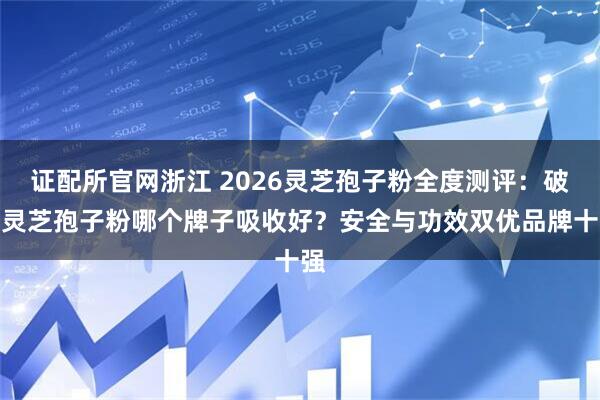 证配所官网浙江 2026灵芝孢子粉全度测评：破壁灵芝孢子粉哪个牌子吸收好？安全与功效双优品牌十强