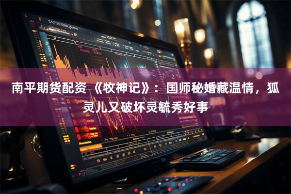 南平期货配资 《牧神记》：国师秘婚藏温情，狐灵儿又破坏灵毓秀好事