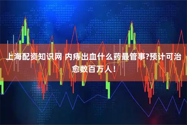 上海配资知识网 内痔出血什么药最管事?预计可治愈数百万人！