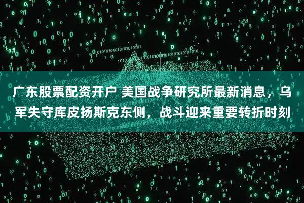 广东股票配资开户 美国战争研究所最新消息，乌军失守库皮扬斯克东侧，战斗迎来重要转折时刻