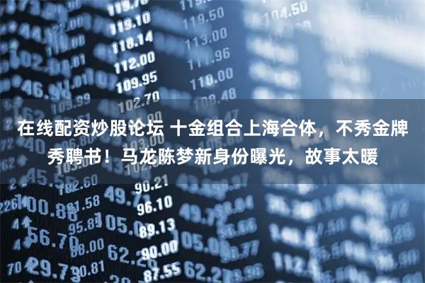 在线配资炒股论坛 十金组合上海合体，不秀金牌秀聘书！马龙陈梦新身份曝光，故事太暖
