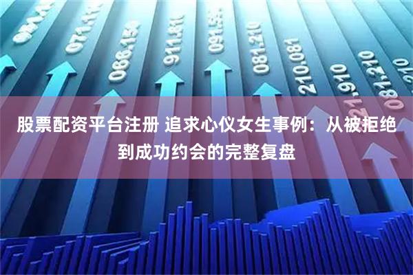 股票配资平台注册 追求心仪女生事例：从被拒绝到成功约会的完整复盘