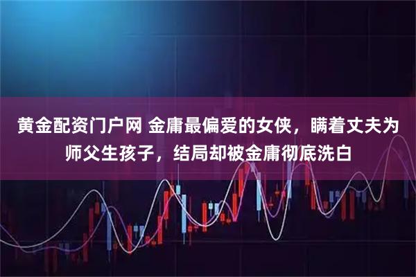 黄金配资门户网 金庸最偏爱的女侠，瞒着丈夫为师父生孩子，结局却被金庸彻底洗白