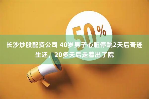 长沙炒股配资公司 40岁男子心脏停跳2天后奇迹生还，20多天后走着出了院