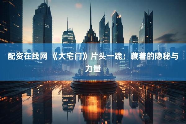 配资在线网 《大宅门》片头一跪：藏着的隐秘与力量