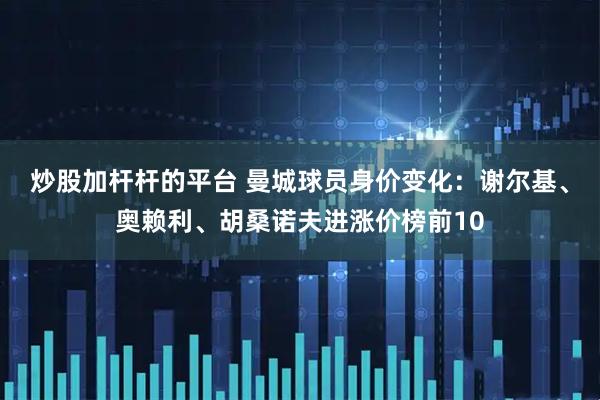 炒股加杆杆的平台 曼城球员身价变化：谢尔基、奥赖利、胡桑诺夫进涨价榜前10