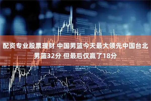 配资专业股票理财 中国男篮今天最大领先中国台北男篮32分 但最后仅赢了18分