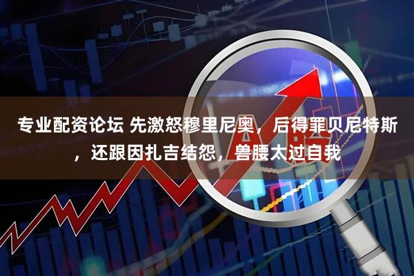 专业配资论坛 先激怒穆里尼奥，后得罪贝尼特斯，还跟因扎吉结怨，兽腰太过自我