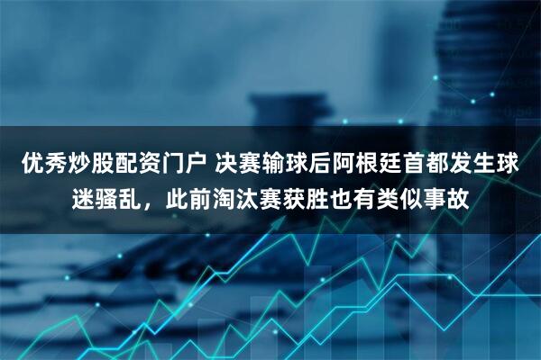 优秀炒股配资门户 决赛输球后阿根廷首都发生球迷骚乱，此前淘汰赛获胜也有类似事故