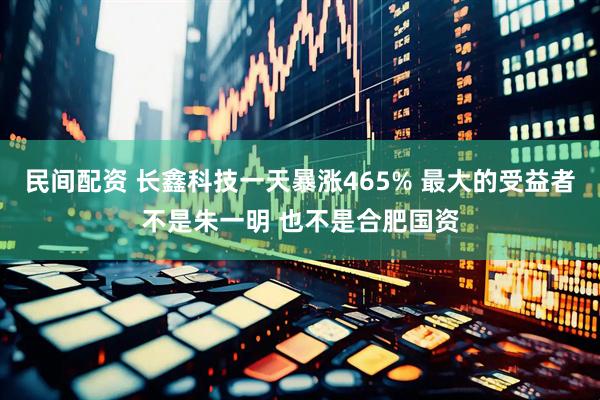 民间配资 长鑫科技一天暴涨465% 最大的受益者不是朱一明 也不是合肥国资