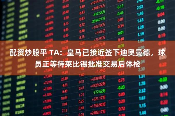配资炒股平 TA：皇马已接近签下迪奥曼德，球员正等待莱比锡批准交易后体检