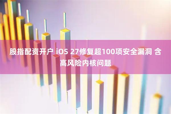 股指配资开户 iOS 27修复超100项安全漏洞 含高风险内核问题