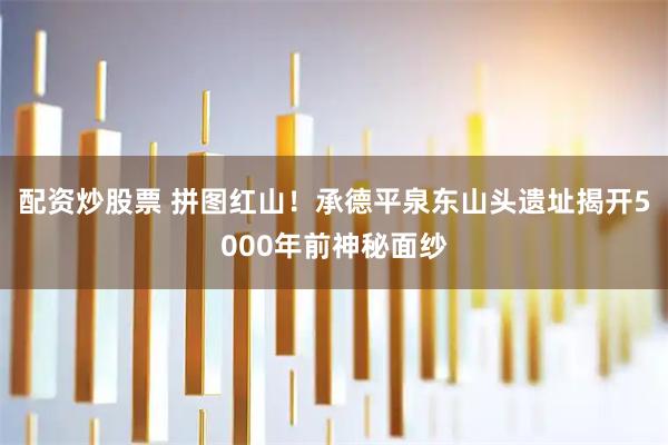 配资炒股票 拼图红山！承德平泉东山头遗址揭开5000年前神秘面纱